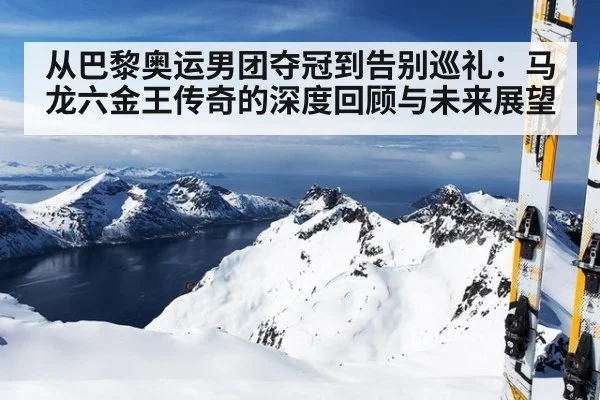 从巴黎奥运男团夺冠到告别巡礼：马龙六金王传奇的深度回顾与未来展望